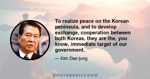 To realize peace on the Korean peninsula, and to develop exchange, cooperation between both Koreas, they are the, you know, immediate target of our government.