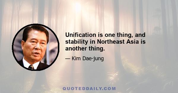 Unification is one thing, and stability in Northeast Asia is another thing.