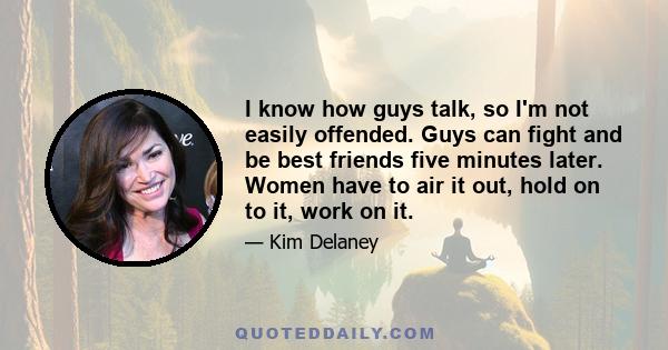 I know how guys talk, so I'm not easily offended. Guys can fight and be best friends five minutes later. Women have to air it out, hold on to it, work on it.