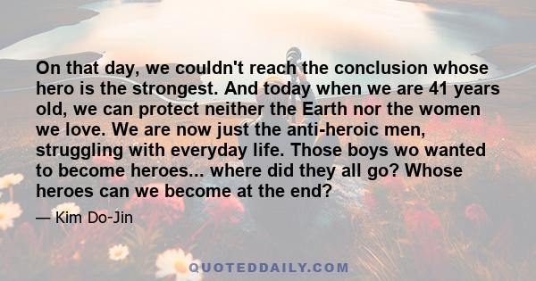 On that day, we couldn't reach the conclusion whose hero is the strongest. And today when we are 41 years old, we can protect neither the Earth nor the women we love. We are now just the anti-heroic men, struggling with 