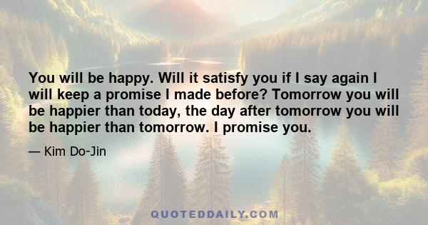 You will be happy. Will it satisfy you if I say again I will keep a promise I made before? Tomorrow you will be happier than today, the day after tomorrow you will be happier than tomorrow. I promise you.