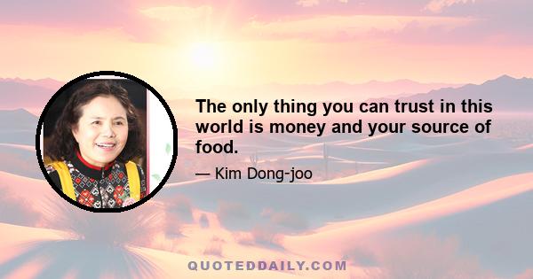 The only thing you can trust in this world is money and your source of food.