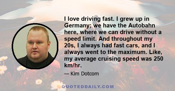 I love driving fast. I grew up in Germany; we have the Autobahn here, where we can drive without a speed limit. And throughout my 20s, I always had fast cars, and I always went to the maximum. Like, my average cruising