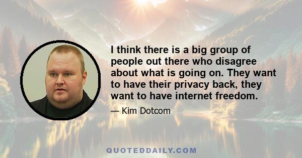 I think there is a big group of people out there who disagree about what is going on. They want to have their privacy back, they want to have internet freedom.