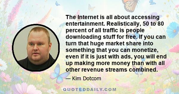 The Internet is all about accessing entertainment. Realistically, 50 to 80 percent of all traffic is people downloading stuff for free. If you can turn that huge market share into something that you can monetize, even