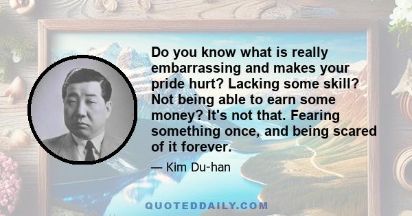 Do you know what is really embarrassing and makes your pride hurt? Lacking some skill? Not being able to earn some money? It's not that. Fearing something once, and being scared of it forever.