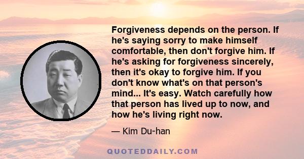 Forgiveness depends on the person. If he's saying sorry to make himself comfortable, then don't forgive him. If he's asking for forgiveness sincerely, then it's okay to forgive him. If you don't know what's on that