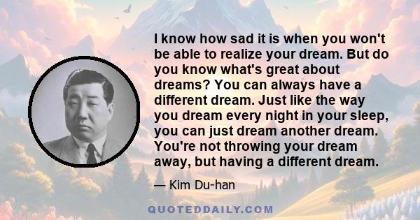 I know how sad it is when you won't be able to realize your dream. But do you know what's great about dreams? You can always have a different dream. Just like the way you dream every night in your sleep, you can just