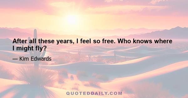 After all these years, I feel so free. Who knows where I might fly?