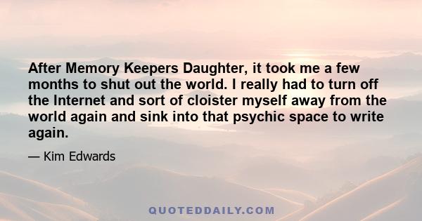 After Memory Keepers Daughter, it took me a few months to shut out the world. I really had to turn off the Internet and sort of cloister myself away from the world again and sink into that psychic space to write again.