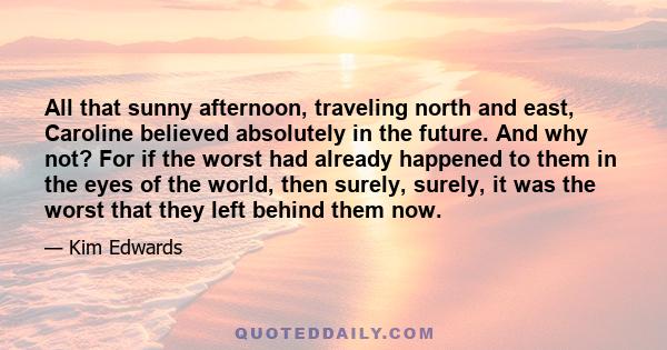 All that sunny afternoon, traveling north and east, Caroline believed absolutely in the future. And why not? For if the worst had already happened to them in the eyes of the world, then surely, surely, it was the worst