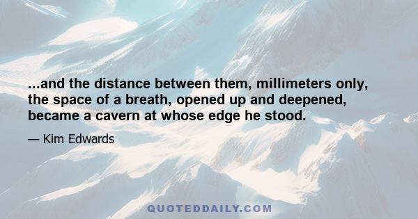 ...and the distance between them, millimeters only, the space of a breath, opened up and deepened, became a cavern at whose edge he stood.