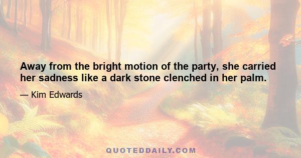 Away from the bright motion of the party, she carried her sadness like a dark stone clenched in her palm.