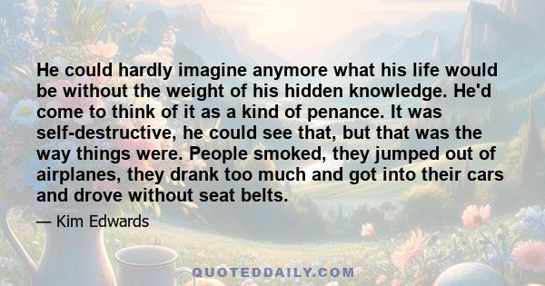 He could hardly imagine anymore what his life would be without the weight of his hidden knowledge. He'd come to think of it as a kind of penance. It was self-destructive, he could see that, but that was the way things