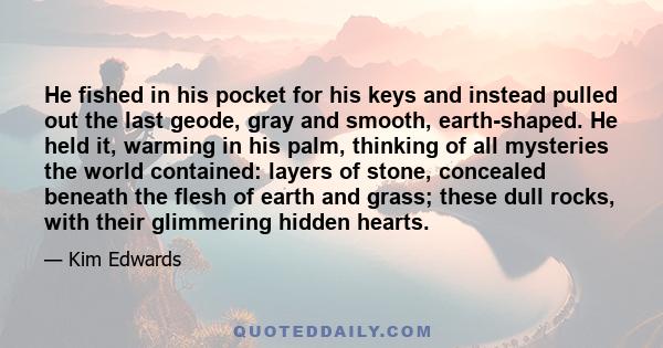 He fished in his pocket for his keys and instead pulled out the last geode, gray and smooth, earth-shaped. He held it, warming in his palm, thinking of all mysteries the world contained: layers of stone, concealed