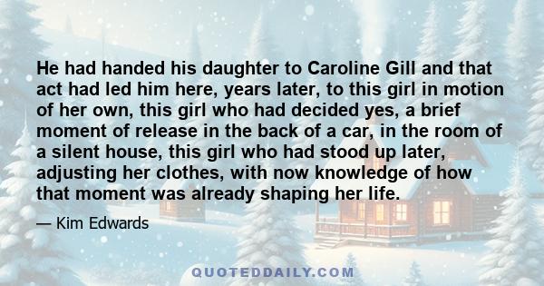 He had handed his daughter to Caroline Gill and that act had led him here, years later, to this girl in motion of her own, this girl who had decided yes, a brief moment of release in the back of a car, in the room of a