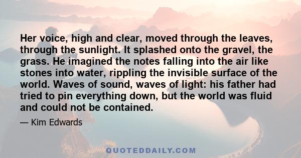 Her voice, high and clear, moved through the leaves, through the sunlight. It splashed onto the gravel, the grass. He imagined the notes falling into the air like stones into water, rippling the invisible surface of the 