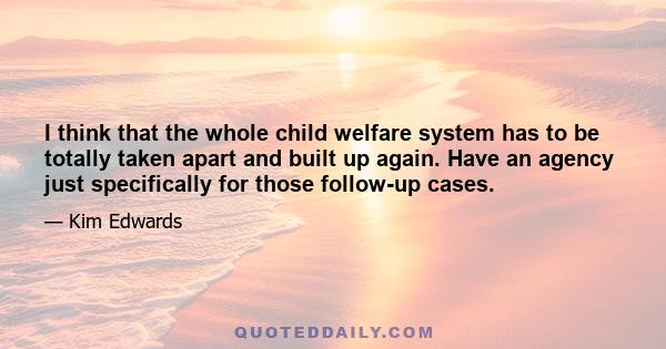 I think that the whole child welfare system has to be totally taken apart and built up again. Have an agency just specifically for those follow-up cases.