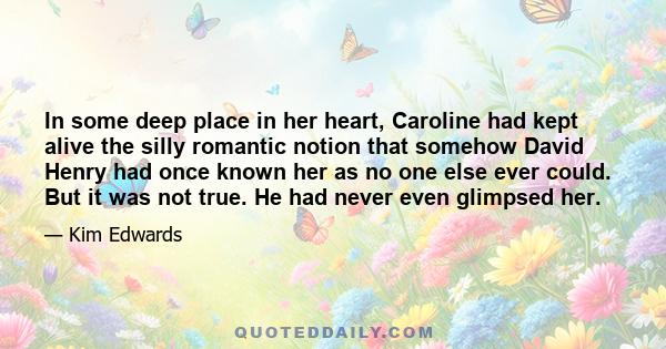 In some deep place in her heart, Caroline had kept alive the silly romantic notion that somehow David Henry had once known her as no one else ever could. But it was not true. He had never even glimpsed her.