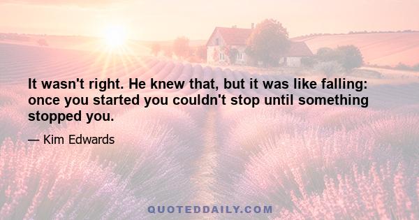 It wasn't right. He knew that, but it was like falling: once you started you couldn't stop until something stopped you.