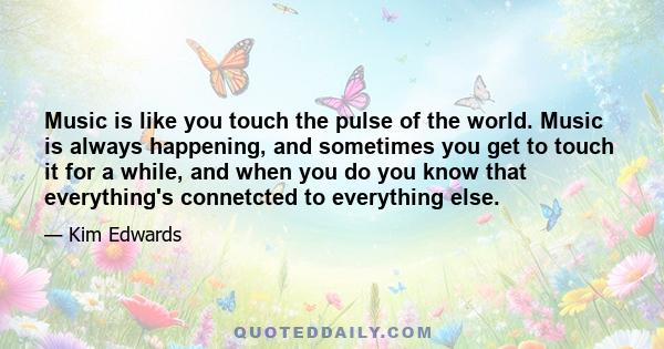 Music is like you touch the pulse of the world. Music is always happening, and sometimes you get to touch it for a while, and when you do you know that everything's connetcted to everything else.