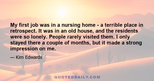 My first job was in a nursing home - a terrible place in retrospect. It was in an old house, and the residents were so lonely. People rarely visited them. I only stayed there a couple of months, but it made a strong