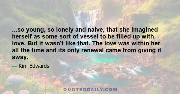 ...so young, so lonely and naive, that she imagined herself as some sort of vessel to be filled up with love. But it wasn't like that. The love was within her all the time and its only renewal came from giving it away.