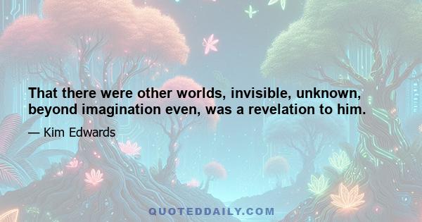 That there were other worlds, invisible, unknown, beyond imagination even, was a revelation to him.