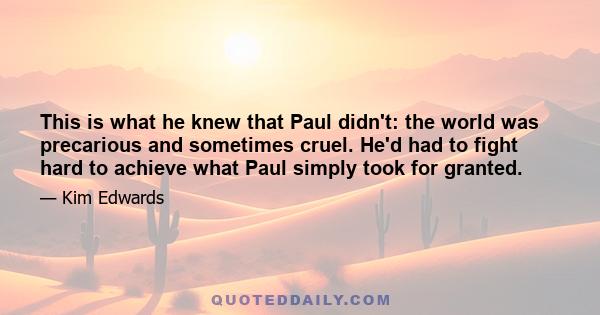 This is what he knew that Paul didn't: the world was precarious and sometimes cruel. He'd had to fight hard to achieve what Paul simply took for granted.