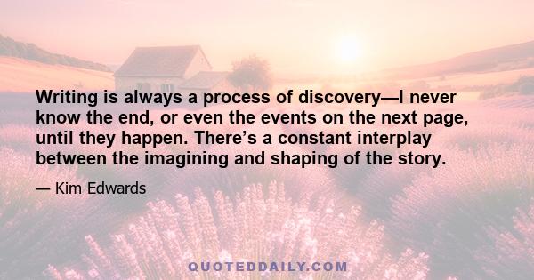 Writing is always a process of discovery—I never know the end, or even the events on the next page, until they happen. There’s a constant interplay between the imagining and shaping of the story.