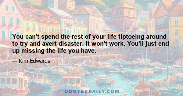 You can't spend the rest of your life tiptoeing around to try and avert disaster. It won't work. You'll just end up missing the life you have.