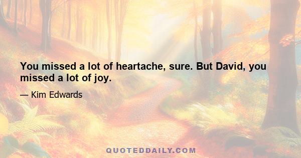 You missed a lot of heartache, sure. But David, you missed a lot of joy.