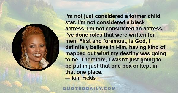 I'm not just considered a former child star. I'm not considered a black actress. I'm not considered an actress. I've done roles that were written for men. First and foremost, is God, I definitely believe in Him, having