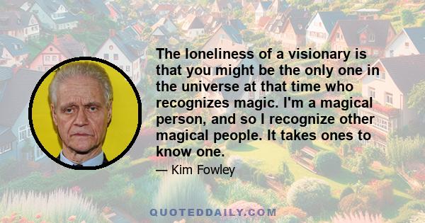 The loneliness of a visionary is that you might be the only one in the universe at that time who recognizes magic. I'm a magical person, and so I recognize other magical people. It takes ones to know one.