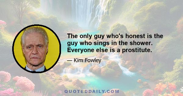 The only guy who's honest is the guy who sings in the shower. Everyone else is a prostitute.