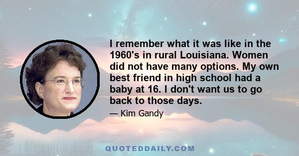 I remember what it was like in the 1960's in rural Louisiana. Women did not have many options. My own best friend in high school had a baby at 16. I don't want us to go back to those days.