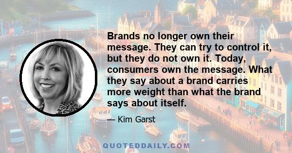 Brands no longer own their message. They can try to control it, but they do not own it. Today, consumers own the message. What they say about a brand carries more weight than what the brand says about itself.