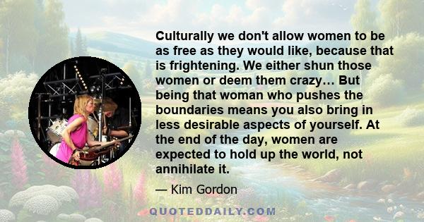 Culturally we don't allow women to be as free as they would like, because that is frightening. We either shun those women or deem them crazy… But being that woman who pushes the boundaries means you also bring in less