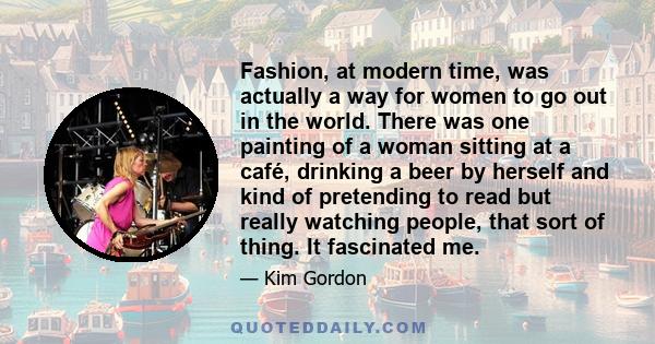 Fashion, at modern time, was actually a way for women to go out in the world. There was one painting of a woman sitting at a café, drinking a beer by herself and kind of pretending to read but really watching people,