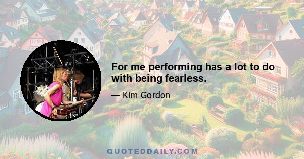 For me performing has a lot to do with being fearless.