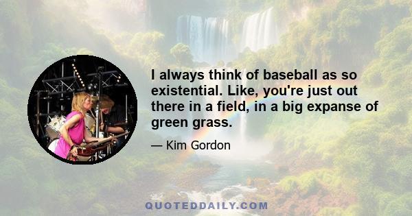 I always think of baseball as so existential. Like, you're just out there in a field, in a big expanse of green grass.