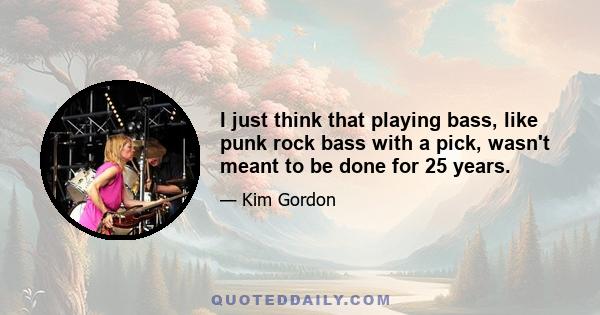 I just think that playing bass, like punk rock bass with a pick, wasn't meant to be done for 25 years.