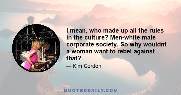 I mean, who made up all the rules in the culture? Men-white male corporate society. So why wouldnt a woman want to rebel against that?