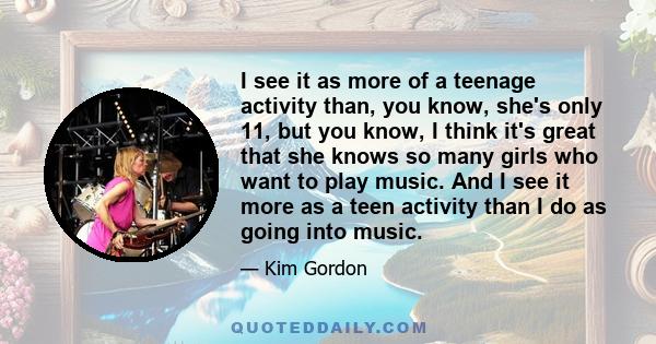 I see it as more of a teenage activity than, you know, she's only 11, but you know, I think it's great that she knows so many girls who want to play music. And I see it more as a teen activity than I do as going into