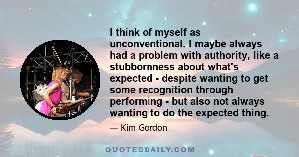 I think of myself as unconventional. I maybe always had a problem with authority, like a stubbornness about what's expected - despite wanting to get some recognition through performing - but also not always wanting to