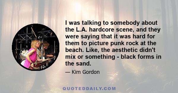 I was talking to somebody about the L.A. hardcore scene, and they were saying that it was hard for them to picture punk rock at the beach. Like, the aesthetic didn't mix or something - black forms in the sand.