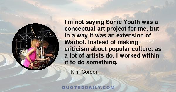 I'm not saying Sonic Youth was a conceptual-art project for me, but in a way it was an extension of Warhol. Instead of making criticism about popular culture, as a lot of artists do, I worked within it to do something.