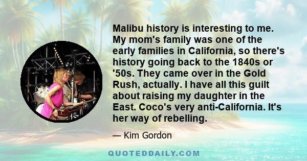 Malibu history is interesting to me. My mom's family was one of the early families in California, so there's history going back to the 1840s or '50s. They came over in the Gold Rush, actually. I have all this guilt