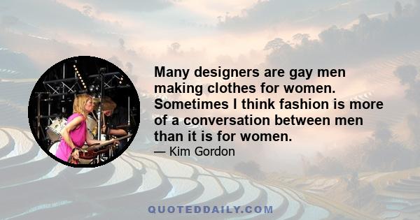 Many designers are gay men making clothes for women. Sometimes I think fashion is more of a conversation between men than it is for women.