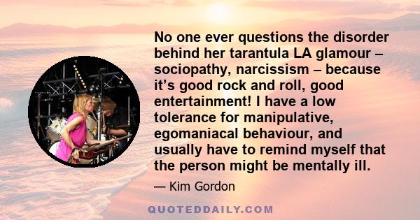 No one ever questions the disorder behind her tarantula LA glamour – sociopathy, narcissism – because it’s good rock and roll, good entertainment! I have a low tolerance for manipulative, egomaniacal behaviour, and